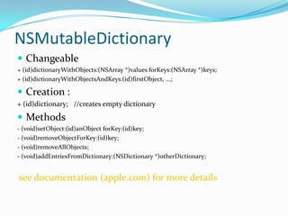 NSMutableDictionary
 Changeable
+ (id)dictionaryWithObjects:(NSArray *)values forKeys:(NSArray *)keys;
+ (id)dictionaryWithObjectsAndKeys:(id)firstObject, ...;

 Creation :
+ (id)dictionary; //creates empty dictionary
 Methods
- (void)setObject:(id)anObject forKey:(id)key;
- (void)removeObjectForKey:(id)key;
- (void)removeAllObjects;
- (void)addEntriesFromDictionary:(NSDictionary *)otherDictionary;


see documentation (apple.com) for more details
 