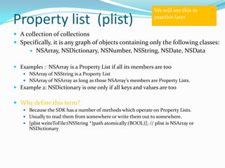 We will see this in

Property list (plist)                                            practice later


 A collection of collections
 Specifically, it is any graph of objects containing only the following classes:
          NSArray, NSDictionary, NSNumber, NSString, NSDate, NSData

 Example1 : NSArray is a Property List if all its members are too
     NSArray of NSString is a Property List
     NSArray of NSArray as long as those NSArray’s members are Property Lists.
 Example 2: NSDictionary is one only if all keys and values are too

 Why define this term?
     Because the SDK has a number of methods which operate on Property Lists.
     Usually to read them from somewhere or write them out to somewhere.
     [plist writeToFile:(NSString *)path atomically:(BOOL)]; // plist is NSArray or
      NSDictionary
 