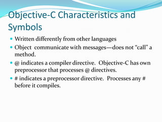 Objective-C Characteristics and
Symbols
 Written differently from other languages
 Object communicate with messages—does not “call” a
  method.
 @ indicates a compiler directive. Objective-C has own
  preprocessor that processes @ directives.
 # indicates a preprocessor directive. Processes any #
  before it compiles.
 