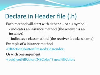 Declare in Header file (.h)
Each method will start with either a – or a + symbol.
  - indicates an instance method (the receiver is an
  instance)
  +indicates a class method (the receiver is a class name)
Example of a instance method
-(IBAction)buttonPressed:(id)sender;
Or with one argument
-(void)setFillColor:(NSColor*) newFillColor;
 