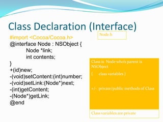 Class Declaration (Interface)
                                     Node.h
#import <Cocoa/Cocoa.h>
@interface Node : NSObject {
        Node *link;
        int contents;
                                 Class is Node who’s parent is
}                                NSObject
+(id)new;
                                 {   class variables }
-(void)setContent:(int)number;
-(void)setLink:(Node*)next;
-(int)getContent;                +/- private/public methods of Class
-(Node*)getLink;
@end
                                 Class variables are private
 