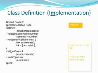 Class Definition (Implementation)
#import “Node.h”
@implementation Node                Node.m
+(id)new
          { return [Node alloc];}
-(void)setContent:(int)number
          {contents = number;}
-(void)setLink:(Node*)next {
          [link autorelease];
          link = [next retain];     Like your C++ .cpp
}                                   file
-(int)getContent
          {return contents;}
-(Node*)getLink                     >>just give the
          {return link;}            methods here
@end
 