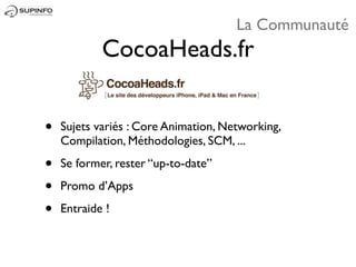 La Communauté
            CocoaHeads.fr


•   Sujets variés : Core Animation, Networking,
    Compilation, Méthodologies, SCM, ...

•   Se former, rester “up-to-date”

•   Promo d’Apps

•   Entraide !
 