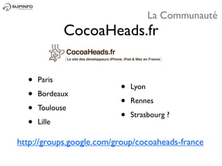 La Communauté
              CocoaHeads.fr


  •   Paris
                          •   Lyon
  •   Bordeaux
                          •   Rennes
  •   Toulouse
                          •   Strasbourg ?
  •   Lille

http://groups.google.com/group/cocoaheads-france
 