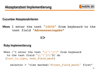 Akzeptanztest Implementierung


Cucumber Akzeptanzkriterien

When I enter the text "14532" from keyboard to the
    !text field "Adresseneingabe”!

                              =>
Ruby Implementierung

When /^I enter the text "([^"]*)" from keyboard !
   to the text field "([^"]*)"$/ do !
  |text_to_type, text_field_mark|!
!
     selector = "view marked:'#{text_field_mark}' first”!
                                                        12
 