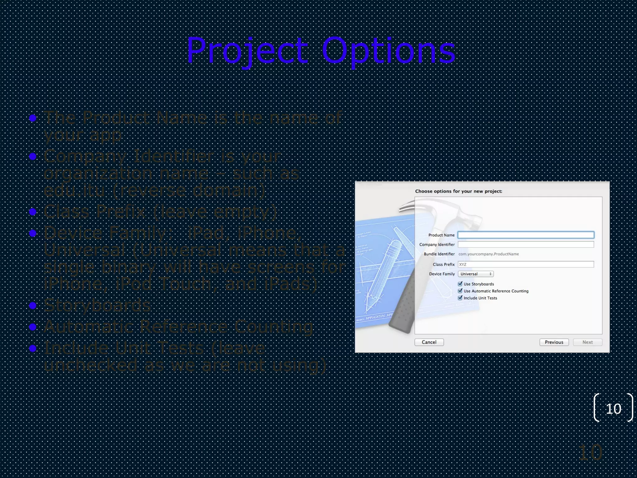 10
10
Project Options
• The Product Name is the name of
your app
• Company Identifier is your
organization name – such as
edu.itu (reverse domain)
• Class Prefix (leave empty)
• Device Family: iPad, iPhone,
Universal (Universal means that a
single binary will have screens for
iPhone, iPod Touch, and iPads)
• Storyboards
• Automatic Reference Counting
• Include Unit Tests (leave
unchecked as we are not using)
 