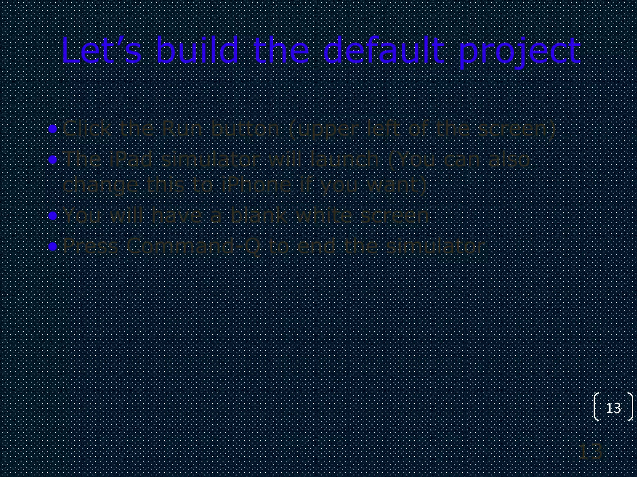 13
13
Let’s build the default project
•Click the Run button (upper left of the screen)
•The iPad simulator will launch (You can also
change this to iPhone if you want)
•You will have a blank white screen
•Press Command-Q to end the simulator
 