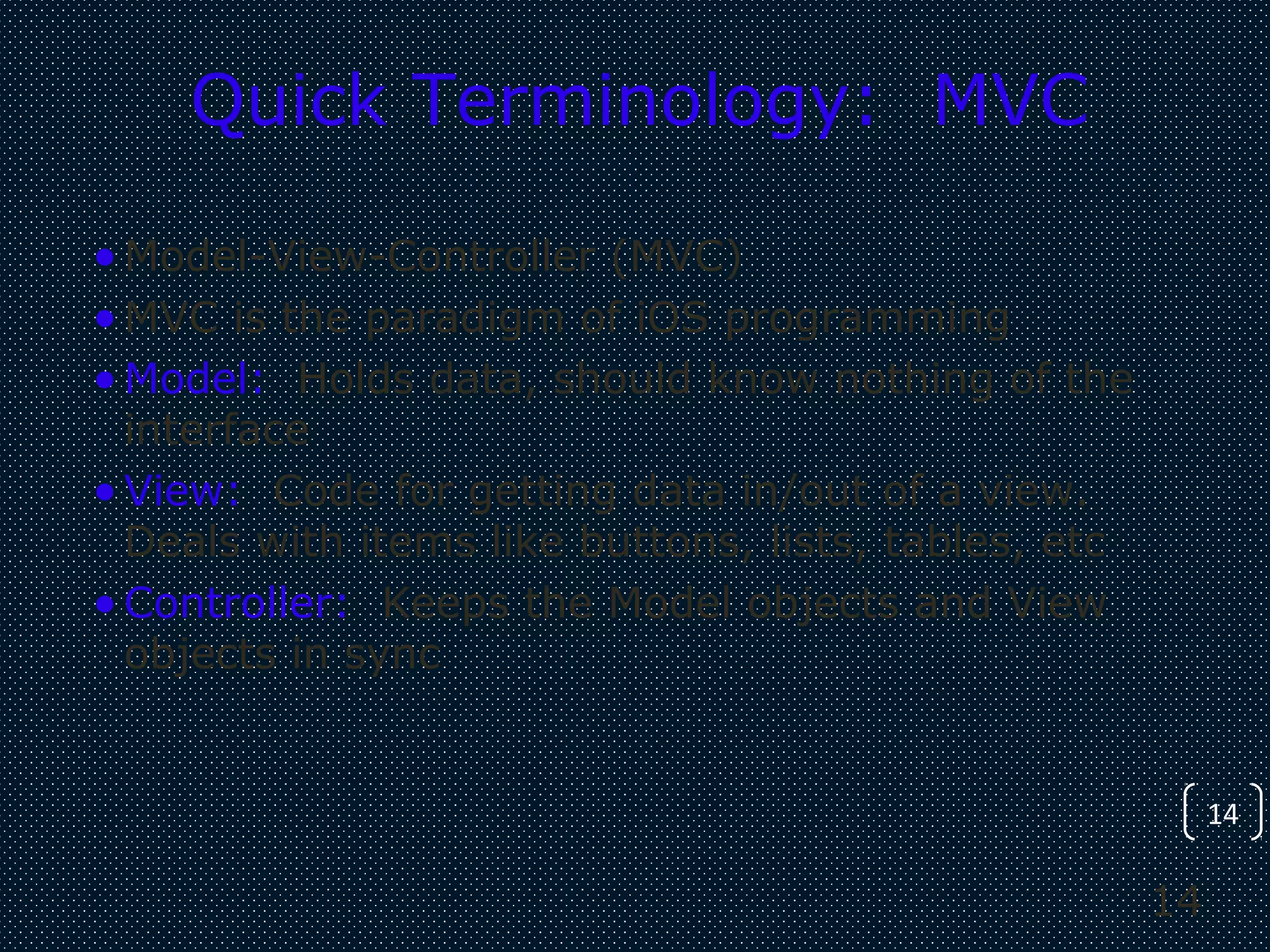 14
14
Quick Terminology: MVC
•Model-View-Controller (MVC)
•MVC is the paradigm of iOS programming
•Model: Holds data, should know nothing of the
interface
•View: Code for getting data in/out of a view.
Deals with items like buttons, lists, tables, etc
•Controller: Keeps the Model objects and View
objects in sync
 