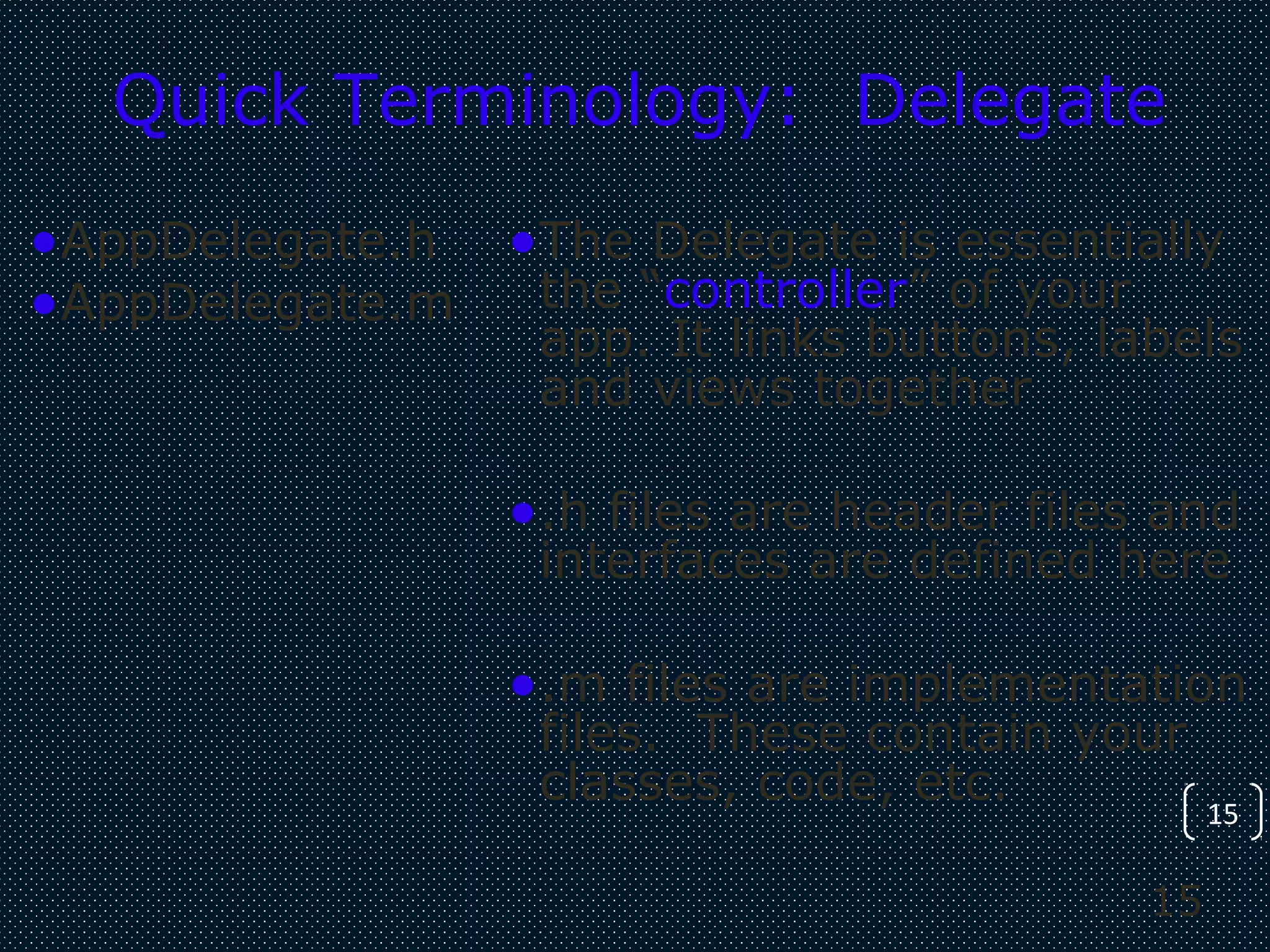 15
15
Quick Terminology: Delegate
•AppDelegate.h
•AppDelegate.m
•The Delegate is essentially
the “controller” of your
app. It links buttons, labels
and views together
•.h files are header files and
interfaces are defined here
•.m files are implementation
files. These contain your
classes, code, etc.
 