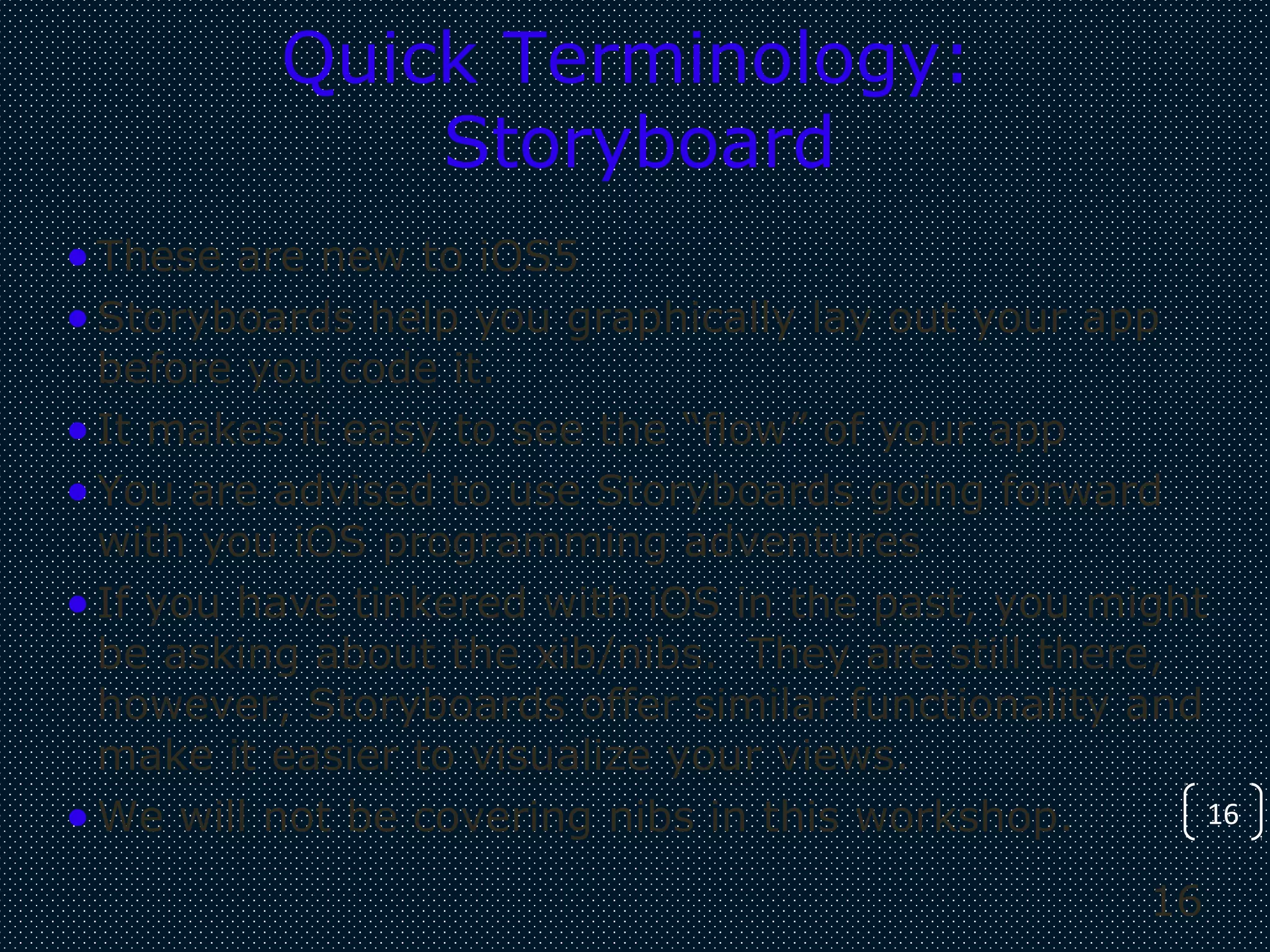 16
16
Quick Terminology:
Storyboard
•These are new to iOS5
•Storyboards help you graphically lay out your app
before you code it.
•It makes it easy to see the “flow” of your app
•You are advised to use Storyboards going forward
with you iOS programming adventures
•If you have tinkered with iOS in the past, you might
be asking about the xib/nibs. They are still there,
however, Storyboards offer similar functionality and
make it easier to visualize your views.
•We will not be covering nibs in this workshop.
 
