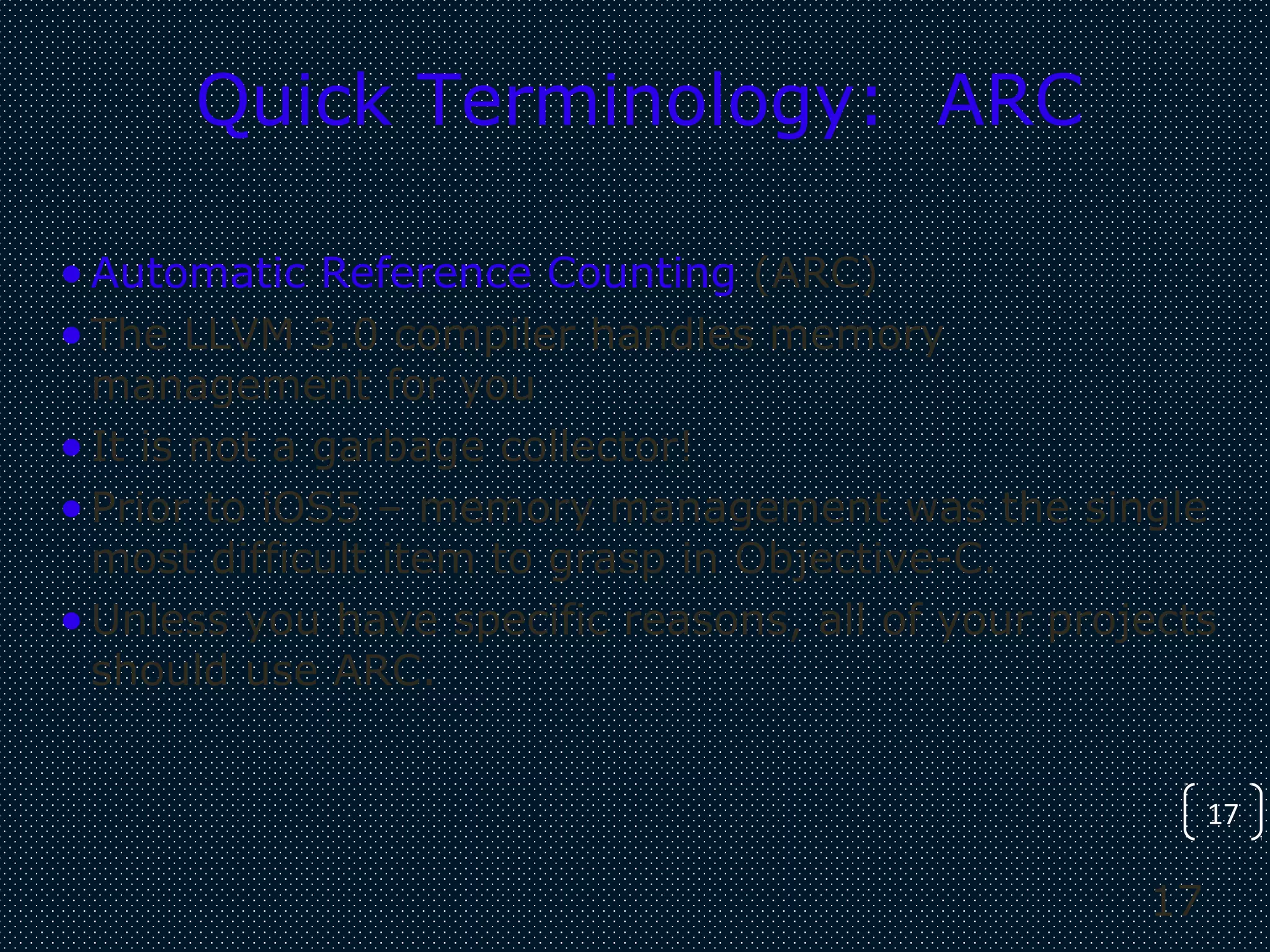 17
17
Quick Terminology: ARC
•Automatic Reference Counting (ARC)
•The LLVM 3.0 compiler handles memory
management for you
•It is not a garbage collector!
•Prior to iOS5 – memory management was the single
most difficult item to grasp in Objective-C.
•Unless you have specific reasons, all of your projects
should use ARC.
 
