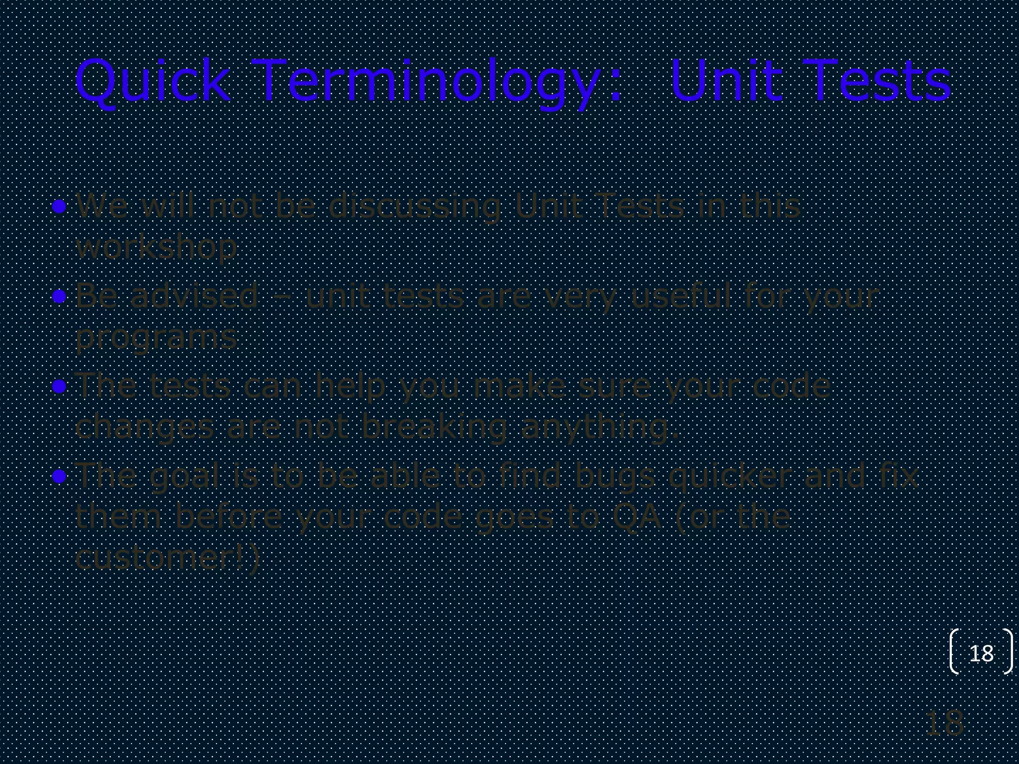 18
18
Quick Terminology: Unit Tests
•We will not be discussing Unit Tests in this
workshop
•Be advised – unit tests are very useful for your
programs
•The tests can help you make sure your code
changes are not breaking anything.
•The goal is to be able to find bugs quicker and fix
them before your code goes to QA (or the
customer!)
 