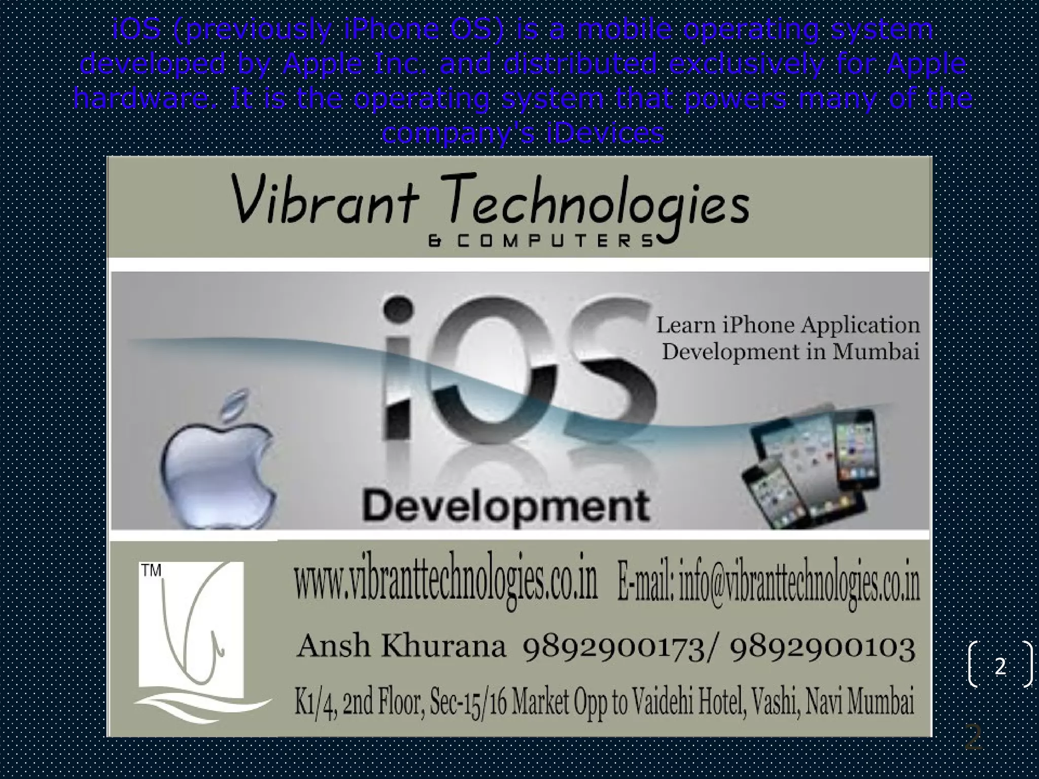 2
iOS (previously iPhone OS) is a mobile operating system
developed by Apple Inc. and distributed exclusively for Apple
hardware. It is the operating system that powers many of the
company's iDevices
2
 