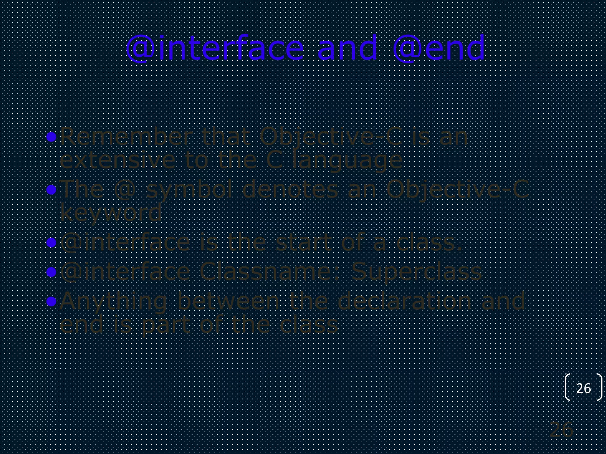 26
26
@interface and @end
•Remember that Objective-C is an
extensive to the C language
•The @ symbol denotes an Objective-C
keyword
•@interface is the start of a class.
•@interface Classname: Superclass
•Anything between the declaration and
end is part of the class
 