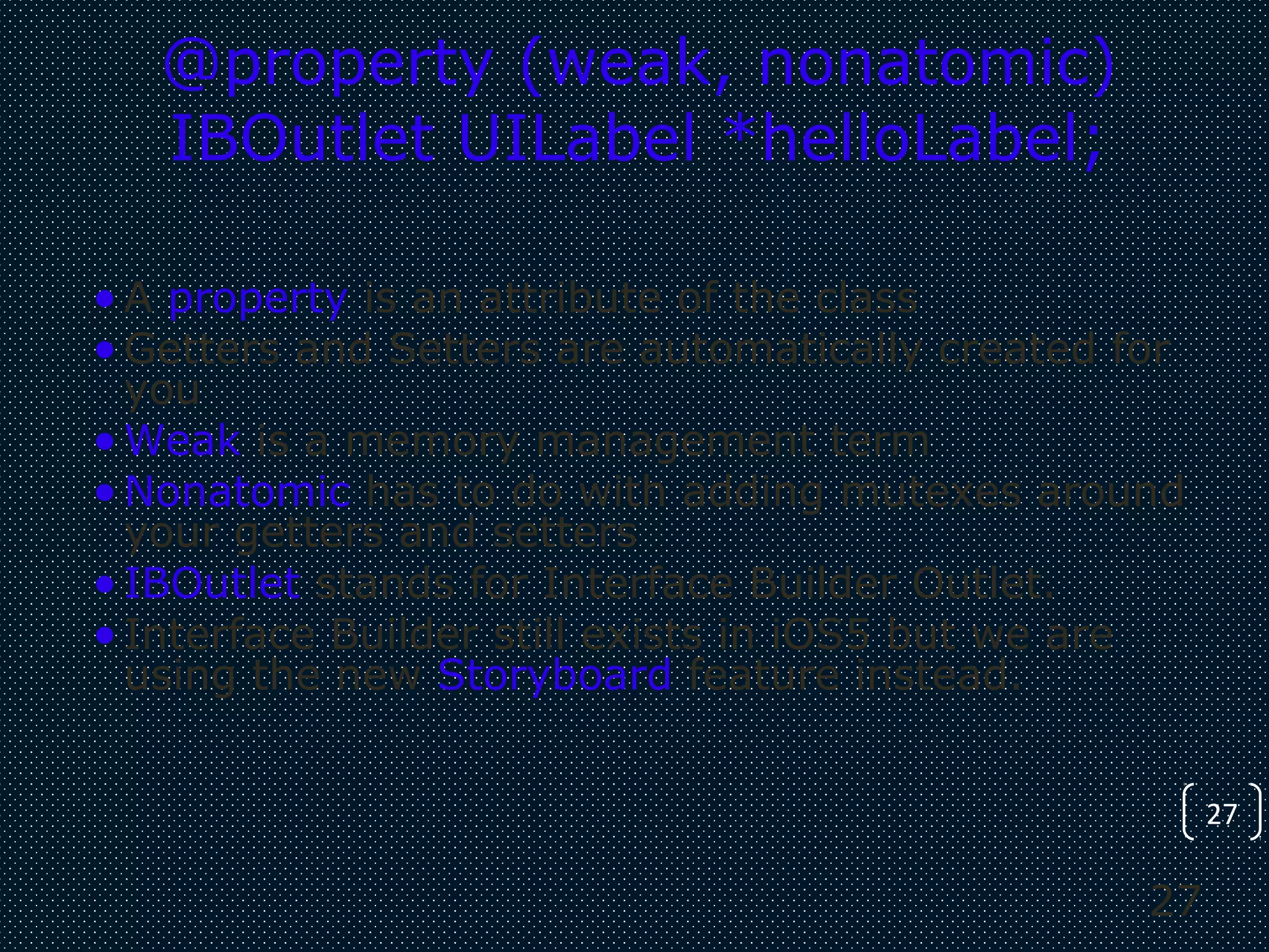 27
27
@property (weak, nonatomic)
IBOutlet UILabel *helloLabel;
•A property is an attribute of the class
•Getters and Setters are automatically created for
you
•Weak is a memory management term
•Nonatomic has to do with adding mutexes around
your getters and setters
•IBOutlet stands for Interface Builder Outlet.
•Interface Builder still exists in iOS5 but we are
using the new Storyboard feature instead.
 