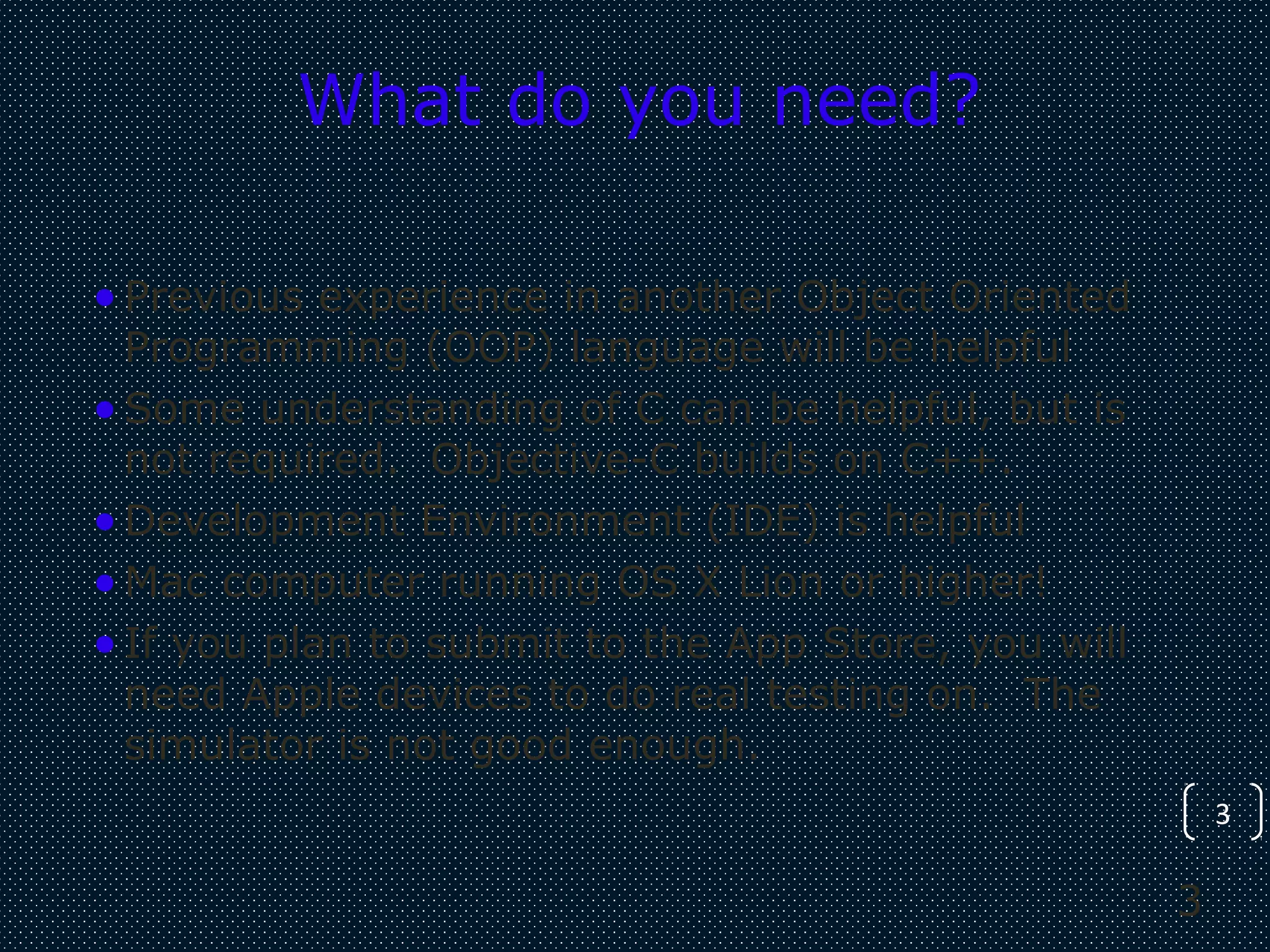 3
3
What do you need?
•Previous experience in another Object Oriented
Programming (OOP) language will be helpful
•Some understanding of C can be helpful, but is
not required. Objective-C builds on C++.
•Development Environment (IDE) is helpful
•Mac computer running OS X Lion or higher!
•If you plan to submit to the App Store, you will
need Apple devices to do real testing on. The
simulator is not good enough.
 