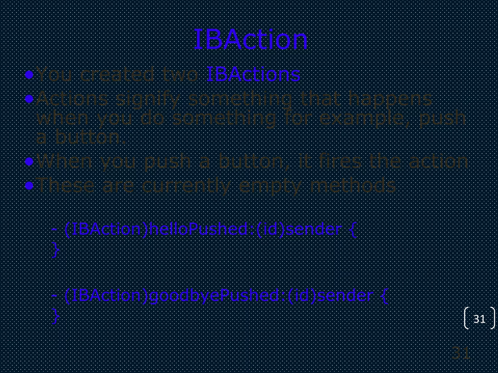 31
31
IBAction
•You created two IBActions
•Actions signify something that happens
when you do something for example, push
a button.
•When you push a button, it fires the action
•These are currently empty methods
- (IBAction)helloPushed:(id)sender {
}
- (IBAction)goodbyePushed:(id)sender {
}
 