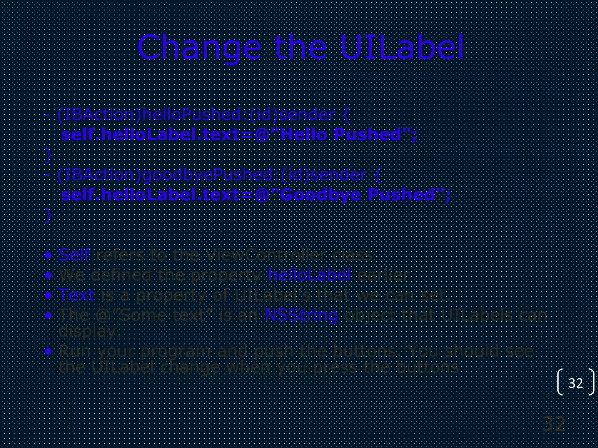 32
32
Change the UILabel
- (IBAction)helloPushed:(id)sender {
self.helloLabel.text=@"Hello Pushed";
}
- (IBAction)goodbyePushed:(id)sender {
self.helloLabel.text=@"Goodbye Pushed";
}
• Self refers to the ViewController class
• We defined the property helloLabel earlier
• Text is a property of UILabel’s that we can set.
• The @”Some text” is an NSString object that UILabels can
display.
• Run your program and push the buttons. You should see
the UILabel change when you press the buttons
 