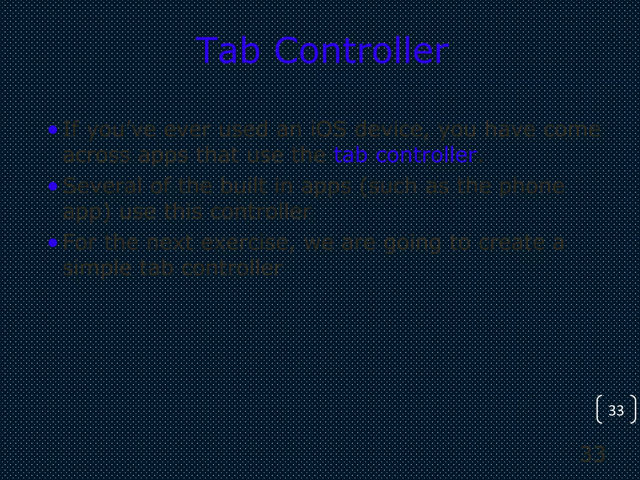 33
33
Tab Controller
•If you’ve ever used an iOS device, you have come
across apps that use the tab controller.
•Several of the built in apps (such as the phone
app) use this controller
•For the next exercise, we are going to create a
simple tab controller
 