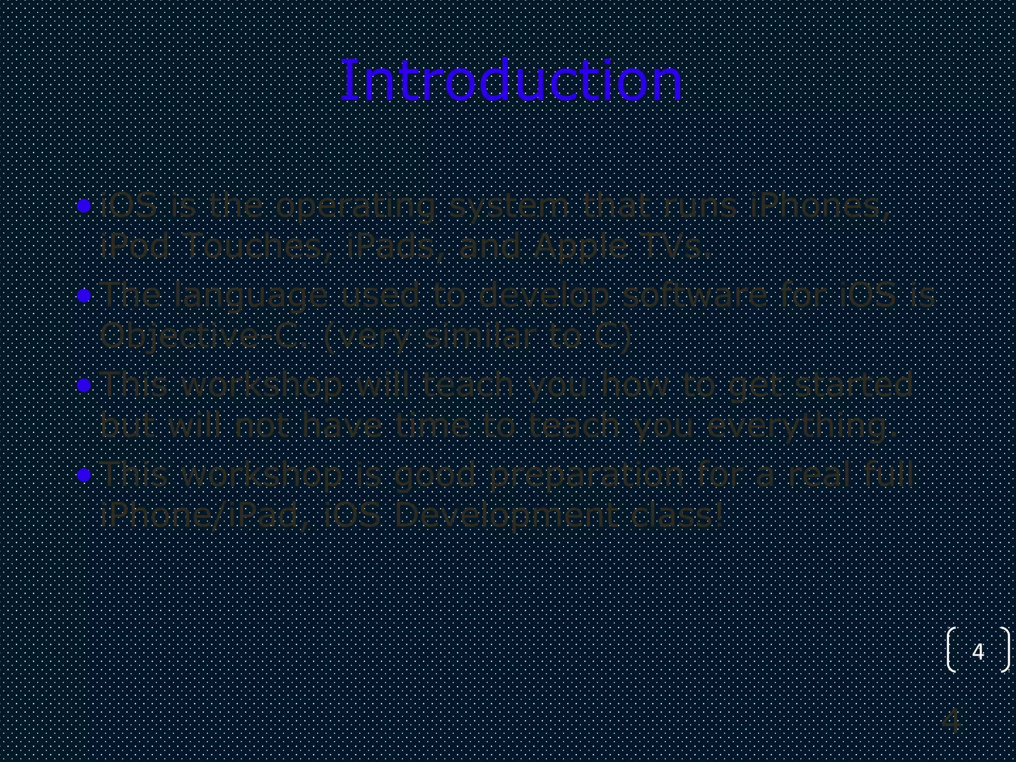 4
4
Introduction
•iOS is the operating system that runs iPhones,
iPod Touches, iPads, and Apple TVs.
•The language used to develop software for iOS is
Objective-C. (very similar to C)
•This workshop will teach you how to get started
but will not have time to teach you everything.
•This workshop is good preparation for a real full
iPhone/iPad, iOS Development class!
 