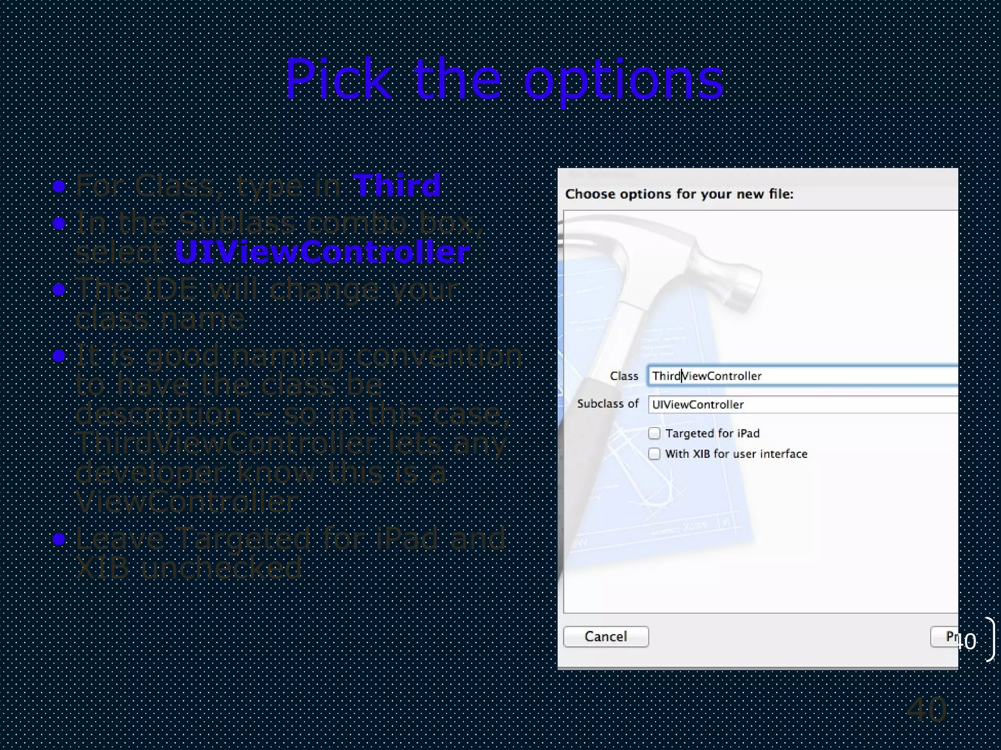 40
40
Pick the options
• For Class, type in Third
• In the Sublass combo box,
select UIViewController
• The IDE will change your
class name
• It is good naming convention
to have the class be
description – so in this case,
ThirdViewController lets any
developer know this is a
ViewController
• Leave Targeted for iPad and
XIB unchecked
 