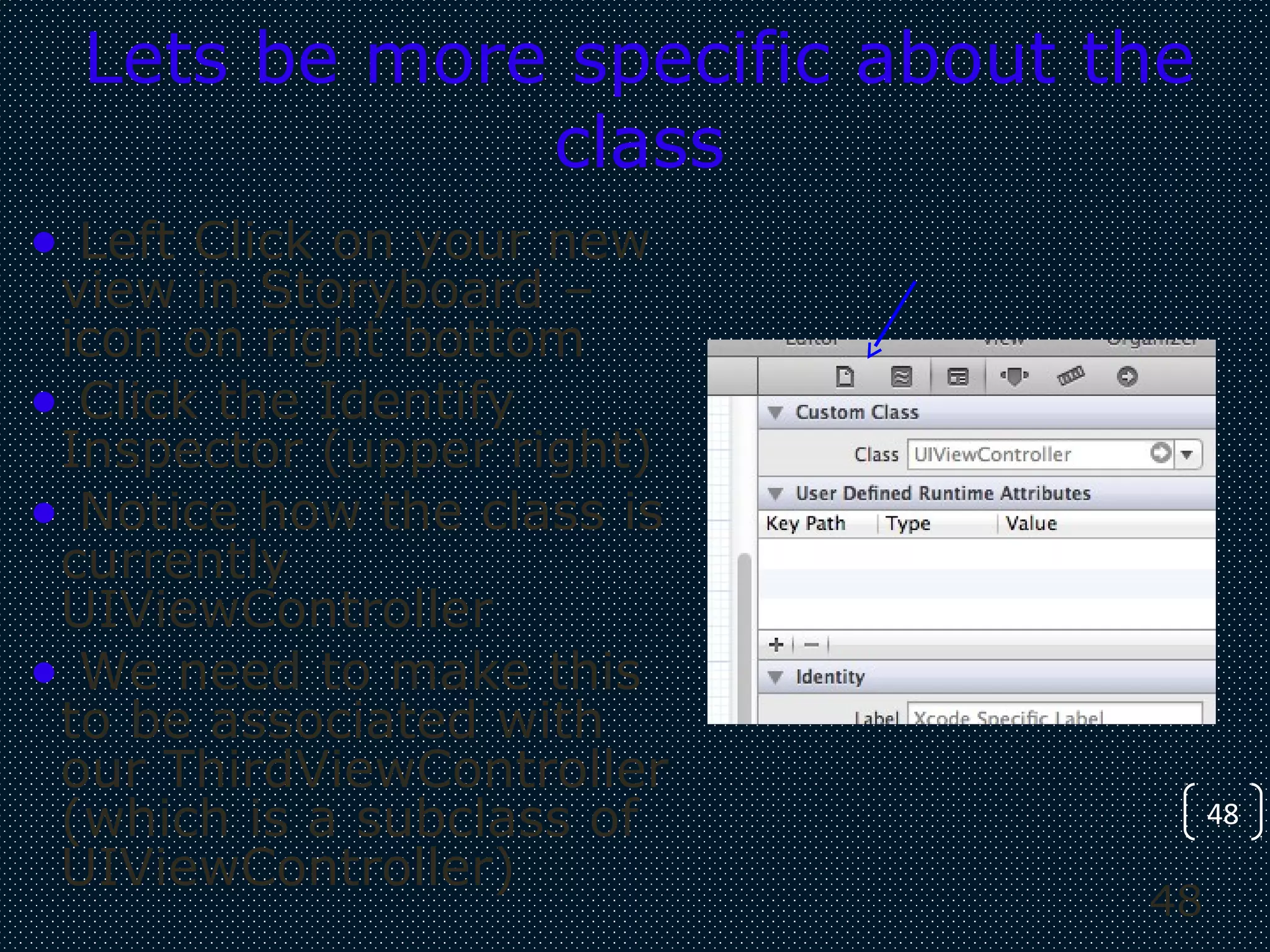 48
48
Lets be more specific about the
class
• Left Click on your new
view in Storyboard –
icon on right bottom
• Click the Identify
Inspector (upper right)
• Notice how the class is
currently
UIViewController
• We need to make this
to be associated with
our ThirdViewController
(which is a subclass of
UIViewController)
 
