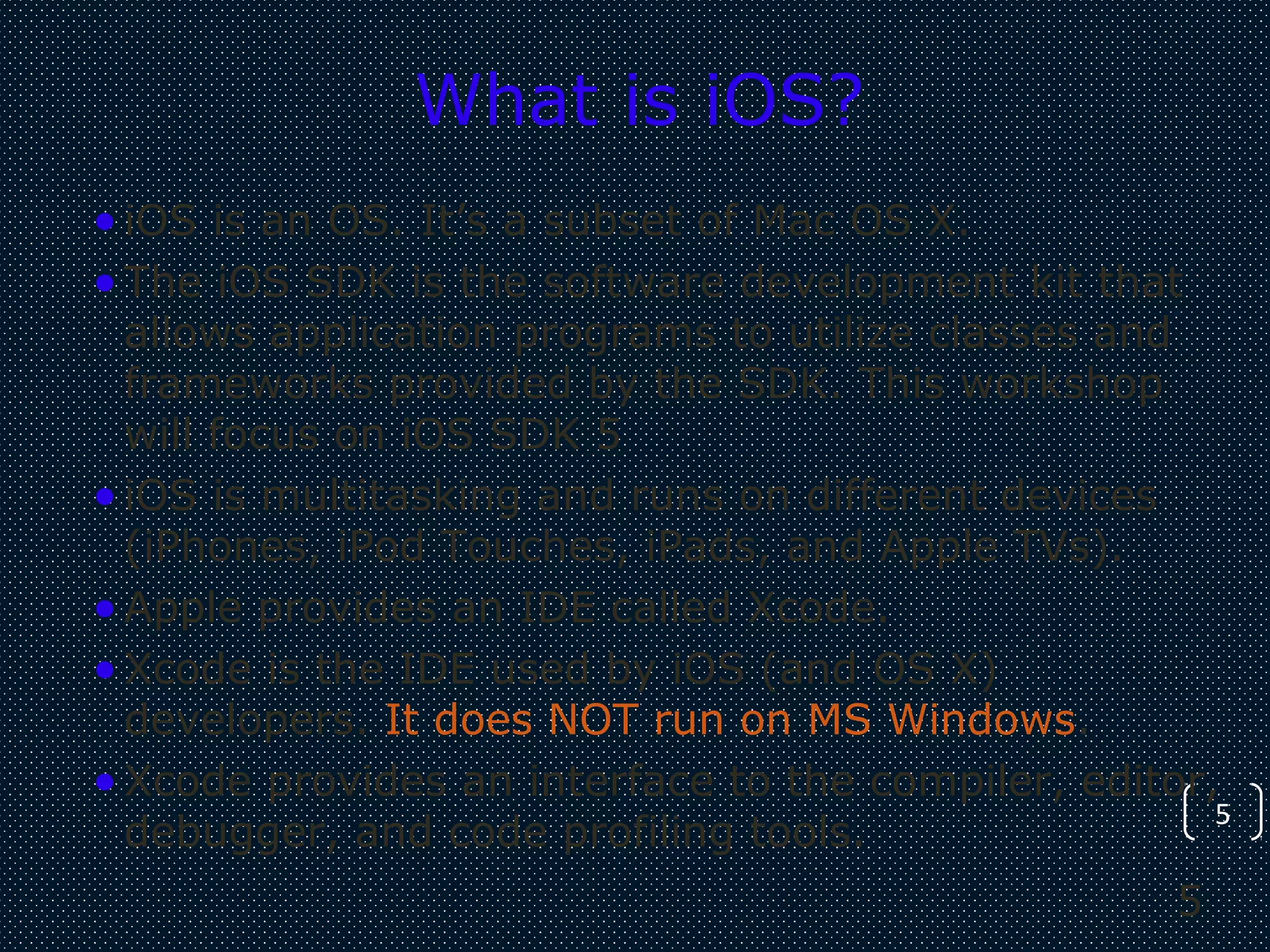 5
5
What is iOS?
•iOS is an OS. It’s a subset of Mac OS X.
•The iOS SDK is the software development kit that
allows application programs to utilize classes and
frameworks provided by the SDK. This workshop
will focus on iOS SDK 5
•iOS is multitasking and runs on different devices
(iPhones, iPod Touches, iPads, and Apple TVs).
•Apple provides an IDE called Xcode.
•Xcode is the IDE used by iOS (and OS X)
developers. It does NOT run on MS Windows.
•Xcode provides an interface to the compiler, editor,
debugger, and code profiling tools.
 