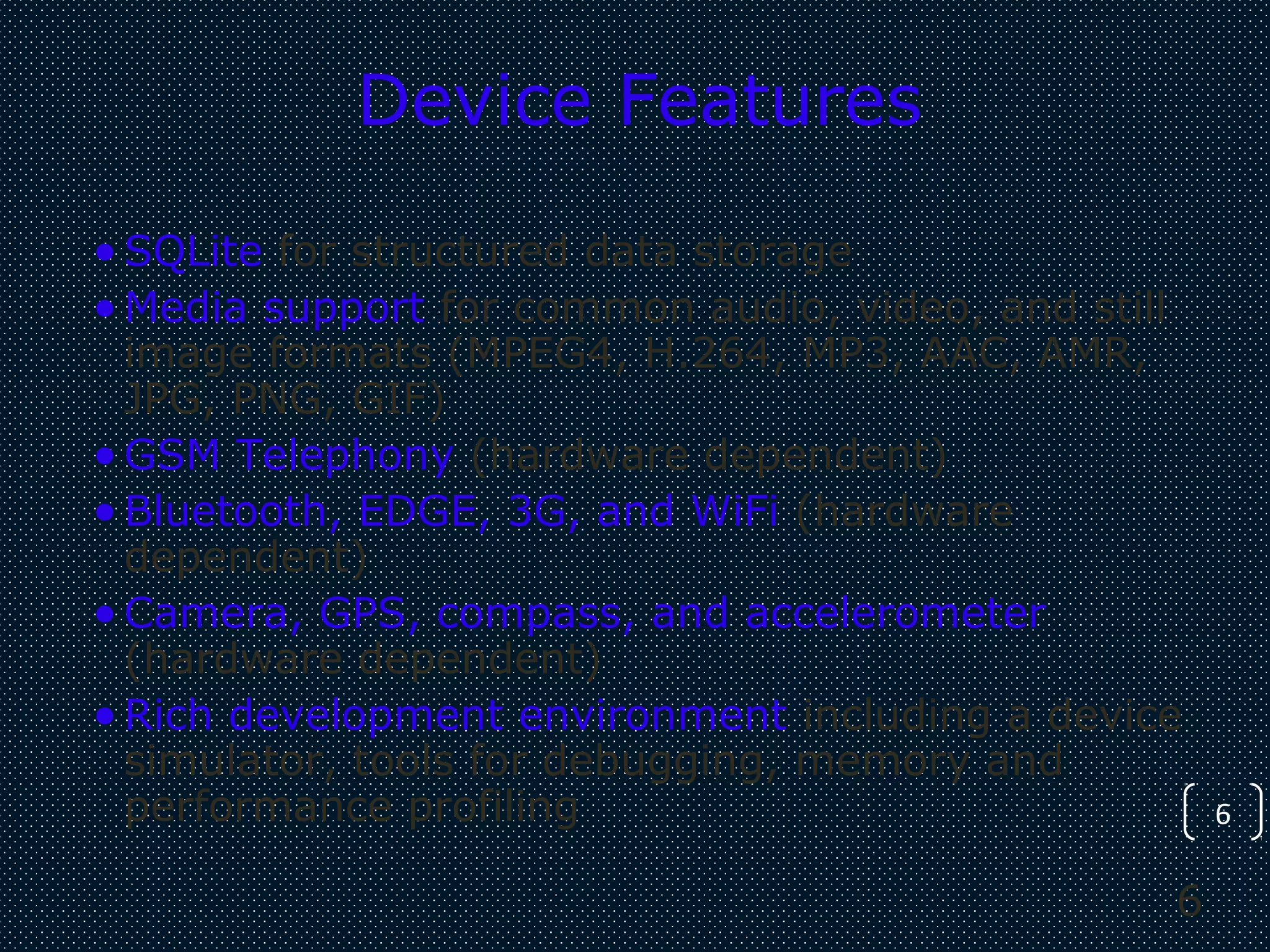 6
6
Device Features
•SQLite for structured data storage
•Media support for common audio, video, and still
image formats (MPEG4, H.264, MP3, AAC, AMR,
JPG, PNG, GIF)
•GSM Telephony (hardware dependent)
•Bluetooth, EDGE, 3G, and WiFi (hardware
dependent)
•Camera, GPS, compass, and accelerometer
(hardware dependent)
•Rich development environment including a device
simulator, tools for debugging, memory and
performance profiling
 