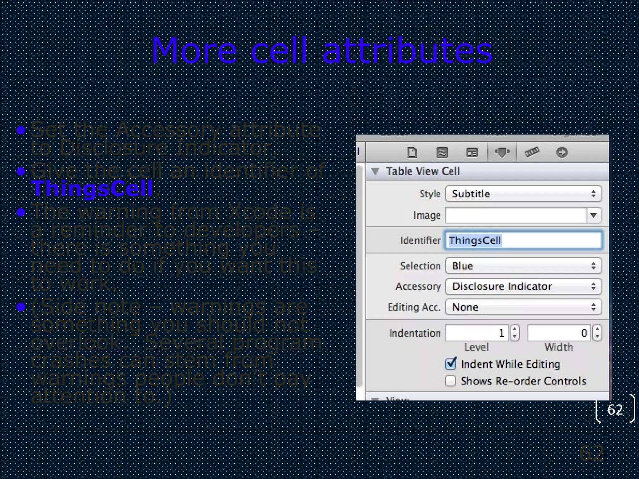 62
62
More cell attributes
•Set the Accessory attribute
to Disclosure Indicator.
•Give the cell an identifier of
ThingsCell.
•The warning from Xcode is
a reminder to developers –
there is something you
need to do if you want this
to work.
•(Side note – warnings are
something you should not
overlook. Several program
crashes can stem from
warnings people don’t pay
attention to.)
 