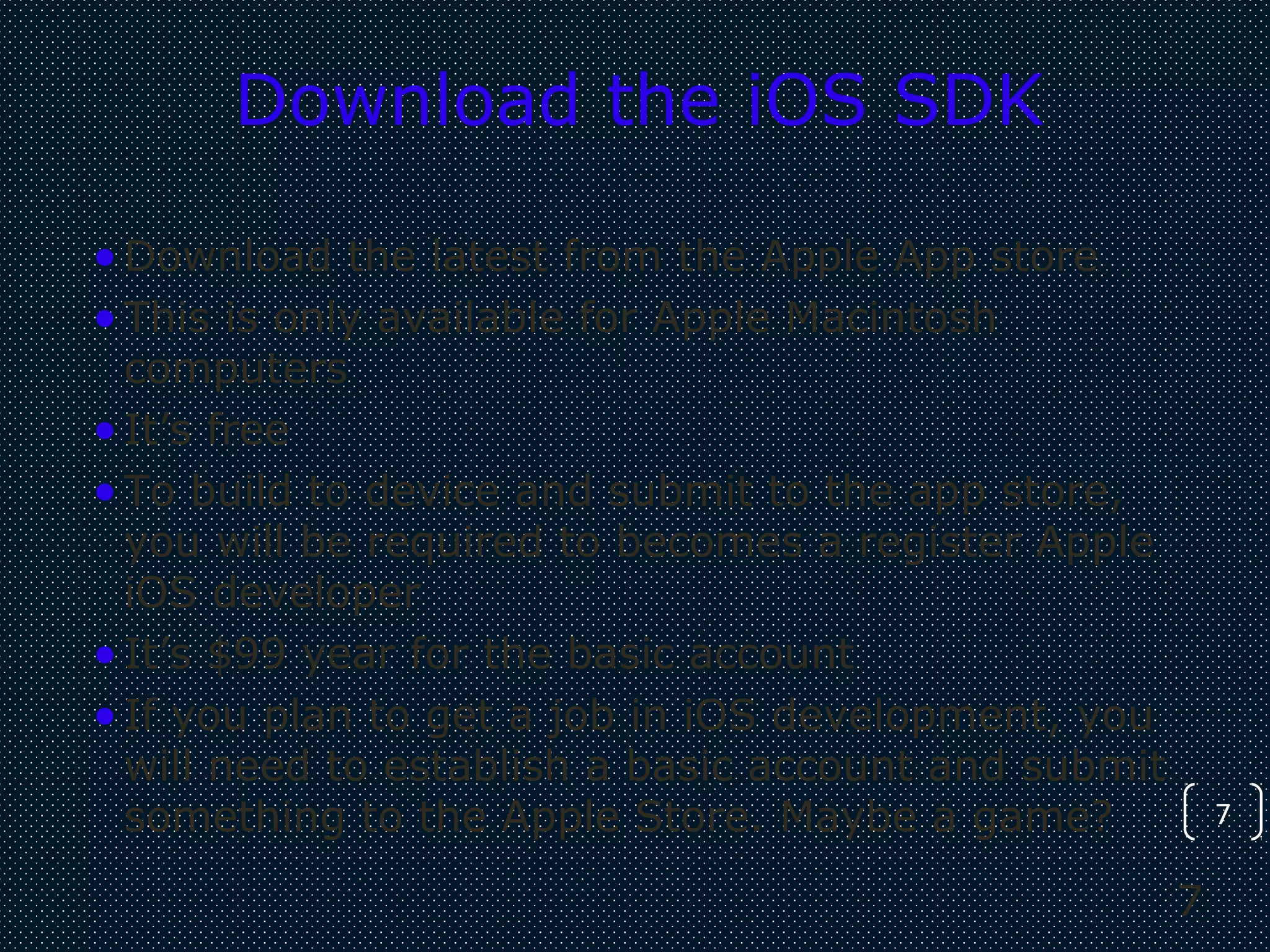 7
7
Download the iOS SDK
•Download the latest from the Apple App store
•This is only available for Apple Macintosh
computers
•It’s free
•To build to device and submit to the app store,
you will be required to becomes a register Apple
iOS developer
•It’s $99 year for the basic account
•If you plan to get a job in iOS development, you
will need to establish a basic account and submit
something to the Apple Store. Maybe a game?
 