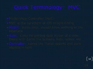 14
14
Quick Terminology: MVC
•Model-View-Controller (MVC)
•MVC is the paradigm of iOS programming
•Model: Holds data, should know nothing of the
interface
•View: Code for getting data in/out of a view.
Deals with items like buttons, lists, tables, etc
•Controller: Keeps the Model objects and View
objects in sync
 
