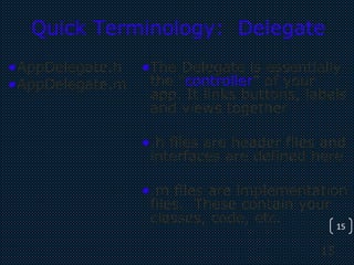 15
15
Quick Terminology: Delegate
•AppDelegate.h
•AppDelegate.m
•The Delegate is essentially
the “controller” of your
app. It links buttons, labels
and views together
•.h files are header files and
interfaces are defined here
•.m files are implementation
files. These contain your
classes, code, etc.
 