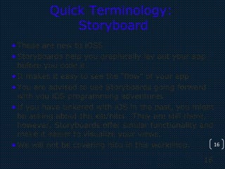 16
16
Quick Terminology:
Storyboard
•These are new to iOS5
•Storyboards help you graphically lay out your app
before you code it.
•It makes it easy to see the “flow” of your app
•You are advised to use Storyboards going forward
with you iOS programming adventures
•If you have tinkered with iOS in the past, you might
be asking about the xib/nibs. They are still there,
however, Storyboards offer similar functionality and
make it easier to visualize your views.
•We will not be covering nibs in this workshop.
 