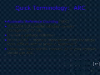 17
17
Quick Terminology: ARC
•Automatic Reference Counting (ARC)
•The LLVM 3.0 compiler handles memory
management for you
•It is not a garbage collector!
•Prior to iOS5 – memory management was the single
most difficult item to grasp in Objective-C.
•Unless you have specific reasons, all of your projects
should use ARC.
 