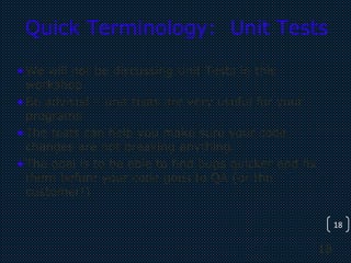 18
18
Quick Terminology: Unit Tests
•We will not be discussing Unit Tests in this
workshop
•Be advised – unit tests are very useful for your
programs
•The tests can help you make sure your code
changes are not breaking anything.
•The goal is to be able to find bugs quicker and fix
them before your code goes to QA (or the
customer!)
 
