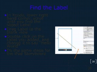 20
20
Find the Label
•In Xcode, lower right
hand corner, scroll
until you find the
object Label
•Drag Label to the
blank view
•Double click on the
Label you added, and
change it to say “Hello
World”
•Do the same steps for
the iPad Storyboard
 