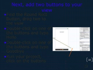 22
22
Next, add two buttons to your
view
•Find the Round Rect
Button, drag two to
the view
•Double-click on one of
the buttons and type
Hello
•Double-click on one of
the buttons and type
Goodbye
•Run your project,
click on the buttons
 