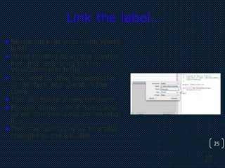 25
25
Link the label…
• Single click on your Hello World
label
• While holding down the Control
key, left click-drag to the
ViewController.h file
• You need to drag between the
@interface and @end in the
code
• This will make a new property
• For the name, call it helloLabel
so we can easily recognize what
it is
• This step will allow us to make
changes to the UILabel
 
