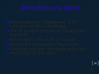 26
26
@interface and @end
•Remember that Objective-C is an
extensive to the C language
•The @ symbol denotes an Objective-C
keyword
•@interface is the start of a class.
•@interface Classname: Superclass
•Anything between the declaration and
end is part of the class
 