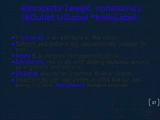 27
27
@property (weak, nonatomic)
IBOutlet UILabel *helloLabel;
•A property is an attribute of the class
•Getters and Setters are automatically created for
you
•Weak is a memory management term
•Nonatomic has to do with adding mutexes around
your getters and setters
•IBOutlet stands for Interface Builder Outlet.
•Interface Builder still exists in iOS5 but we are
using the new Storyboard feature instead.
 