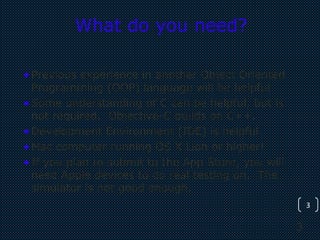3
3
What do you need?
•Previous experience in another Object Oriented
Programming (OOP) language will be helpful
•Some understanding of C can be helpful, but is
not required. Objective-C builds on C++.
•Development Environment (IDE) is helpful
•Mac computer running OS X Lion or higher!
•If you plan to submit to the App Store, you will
need Apple devices to do real testing on. The
simulator is not good enough.
 