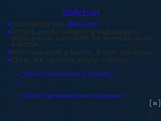 31
31
IBAction
•You created two IBActions
•Actions signify something that happens
when you do something for example, push
a button.
•When you push a button, it fires the action
•These are currently empty methods
- (IBAction)helloPushed:(id)sender {
}
- (IBAction)goodbyePushed:(id)sender {
}
 
