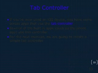 33
33
Tab Controller
•If you’ve ever used an iOS device, you have come
across apps that use the tab controller.
•Several of the built in apps (such as the phone
app) use this controller
•For the next exercise, we are going to create a
simple tab controller
 