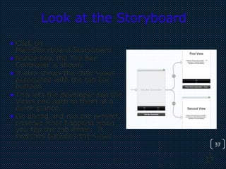 37
37
Look at the Storyboard
• Click on
MainStoryboard.Storyboard
• Notice how the Tab Bar
Controller is shown
• It also shows the child views
associated with the tab bar
buttons
• This lets the developer see the
views and path to them at a
quick glance.
• Go ahead and run the project,
observe what happens when
you tap the tab items. It
switches between the views
 