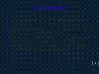 4
4
Introduction
•iOS is the operating system that runs iPhones,
iPod Touches, iPads, and Apple TVs.
•The language used to develop software for iOS is
Objective-C. (very similar to C)
•This workshop will teach you how to get started
but will not have time to teach you everything.
•This workshop is good preparation for a real full
iPhone/iPad, iOS Development class!
 