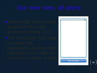 44
44
Our new view, all alone
•Notice that Storyboard
does not have any
arrows pointing to it
•The developer will have
to make the
association as this view
could be a sub view of
any of the views shown
 