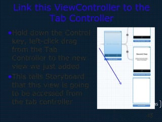 45
45
Link this ViewController to the
Tab Controller
•Hold down the Control
key, left-click drag
from the Tab
Controller to the new
view we just added
•This tells Storyboard
that this view is going
to be accessed from
the tab controller
 