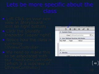 48
48
Lets be more specific about the
class
• Left Click on your new
view in Storyboard –
icon on right bottom
• Click the Identify
Inspector (upper right)
• Notice how the class is
currently
UIViewController
• We need to make this
to be associated with
our ThirdViewController
(which is a subclass of
UIViewController)
 