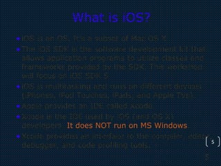 5
5
What is iOS?
•iOS is an OS. It’s a subset of Mac OS X.
•The iOS SDK is the software development kit that
allows application programs to utilize classes and
frameworks provided by the SDK. This workshop
will focus on iOS SDK 5
•iOS is multitasking and runs on different devices
(iPhones, iPod Touches, iPads, and Apple TVs).
•Apple provides an IDE called Xcode.
•Xcode is the IDE used by iOS (and OS X)
developers. It does NOT run on MS Windows.
•Xcode provides an interface to the compiler, editor,
debugger, and code profiling tools.
 
