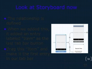 55
55
Look at Storyboard now
• The relationship is
defined
• When we added this,
it added an entry
labeled “Item” as the
last tab bar button
•Drag this “Item” and
make it the first entry
in our tab bar
 